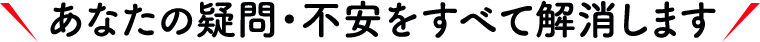 あなたの疑問・不安をすべて解消します
